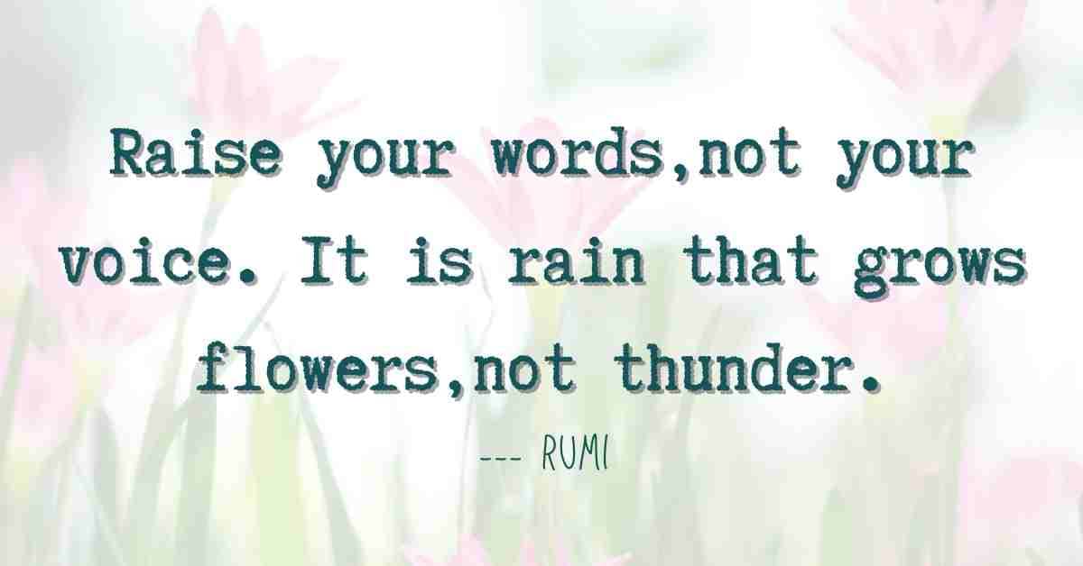 rumi quote: Raise your words, not your voice. It is rain that grows flowers, not thunder.